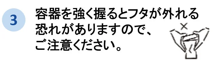 容器を強く握るとフタが外れる恐れがあるため注意