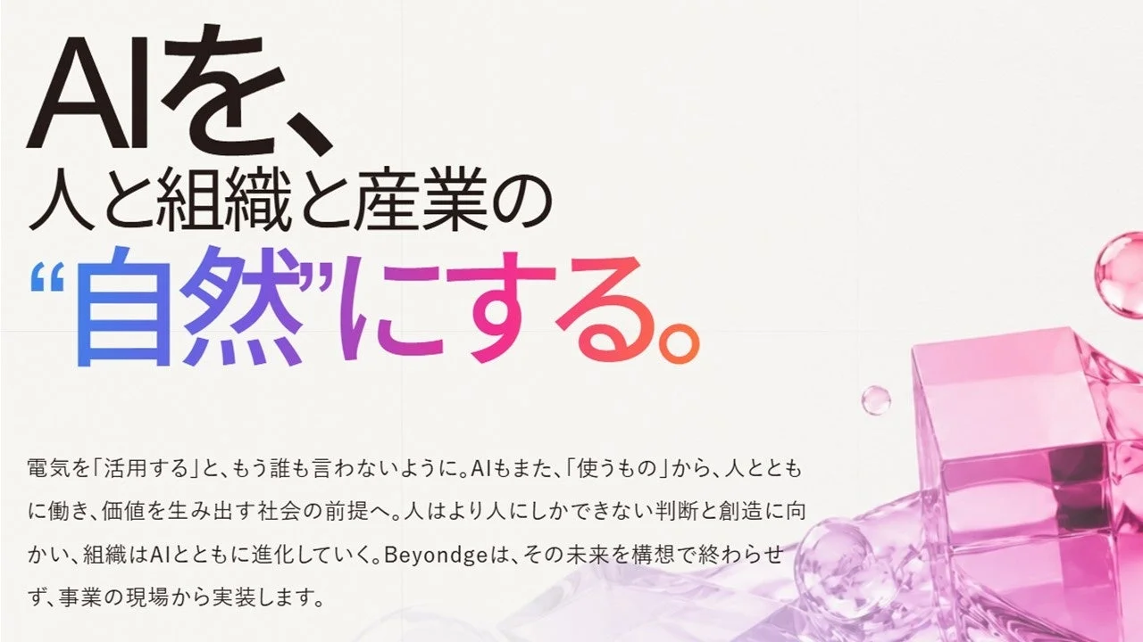 AIを、人と組織と産業の“自然”にする。電気を「活用する」と、もう誰も言わないように。AIもまた、「使うもの」から、人とともに働き、価値を生み出す社会の前提へ。人はより人にしかできない判断と創造に向かい、組織はAIとともに進化していく。Beyondgeは、その未来を構想で終わらせず、事業の現場から実装します。