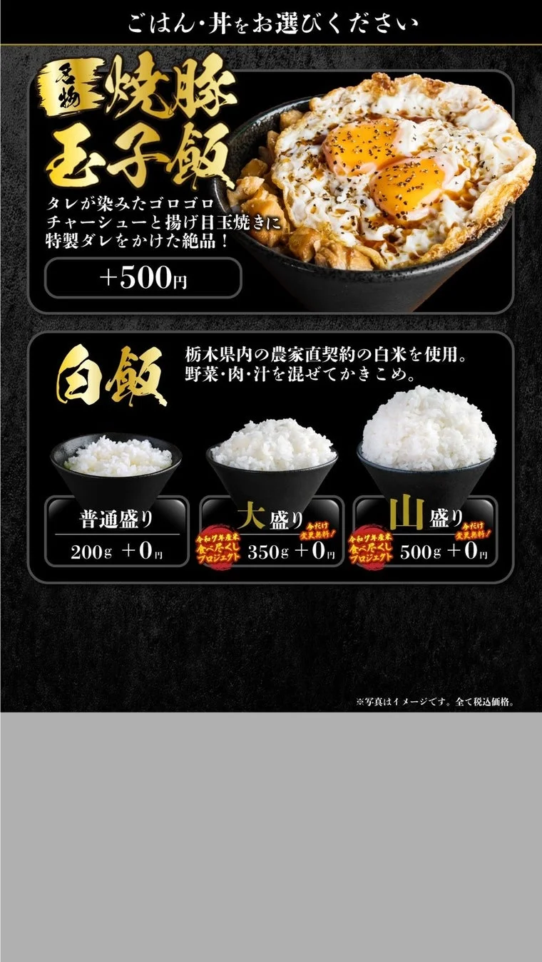 ごはん・丼をお選びください 炙り焼豚玉子飯 タレが染みたゴロゴロチャーシューと揚げ目玉焼きに特製ダレをかけた絶品！ +500円 白飯 栃木県内の農家直契約の白米を使用。野菜・肉・汁を混ぜてかきこめ。 普通盛り 200g + 0円 大盛り 今だけ変更無料! 令和元年産食べ尽くしプロジェクト 350g + 0円 山盛り 今だけ変更無料! 令和元年産食べ尽くしプロジェクト 500g + 0円 ※写真はイメージです。全て税込価格。