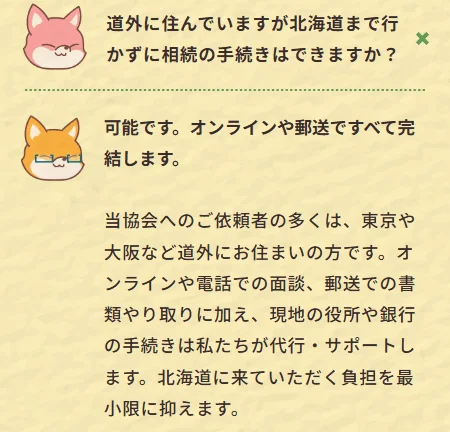 道外に住んでいますが北海道まで行 かずに相続の手続きはできますか? 可能です。オンラインや郵送ですべて完 結します。